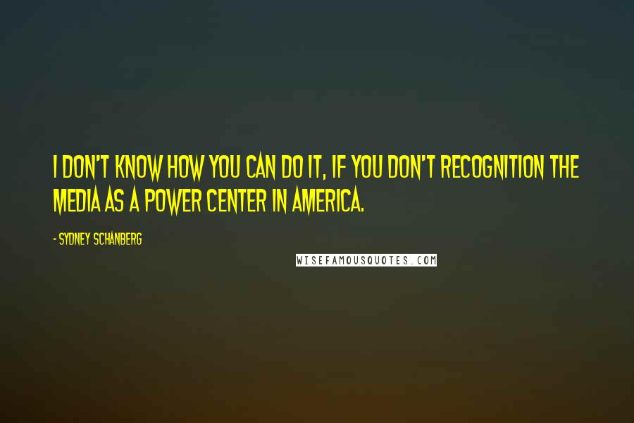 Sydney Schanberg Quotes: I don't know how you can do it, if you don't recognition the media as a power center in America.