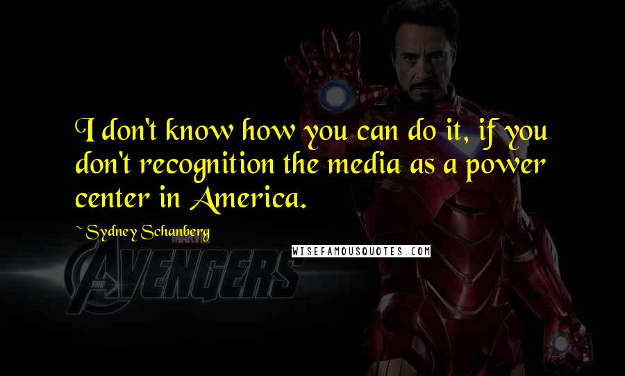 Sydney Schanberg Quotes: I don't know how you can do it, if you don't recognition the media as a power center in America.