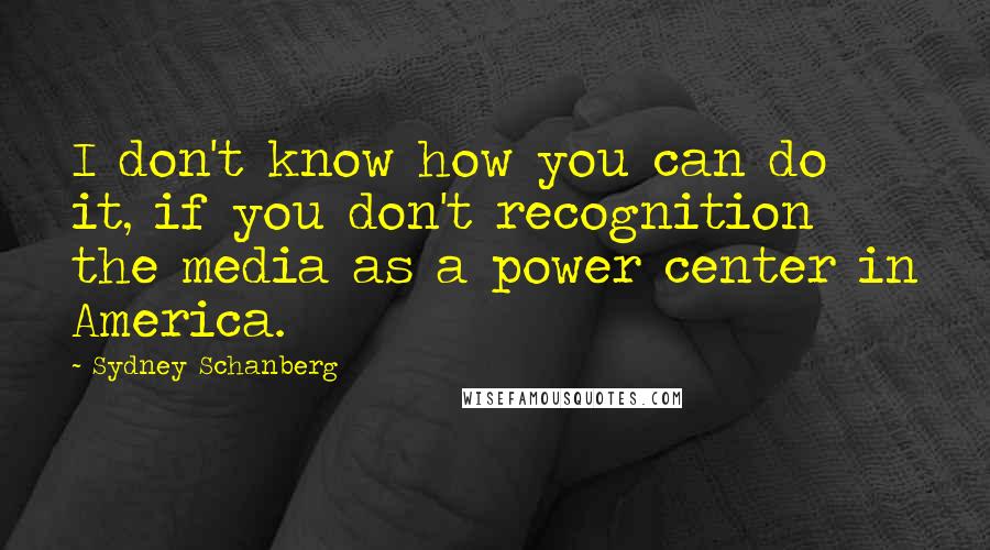 Sydney Schanberg Quotes: I don't know how you can do it, if you don't recognition the media as a power center in America.