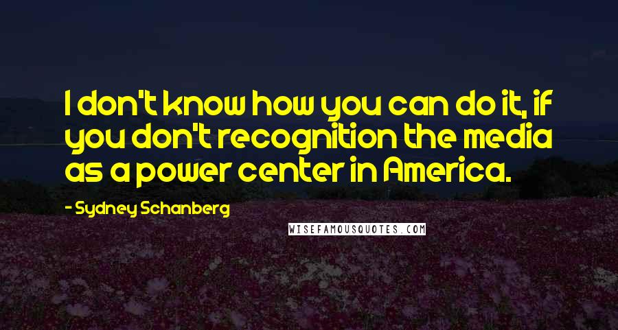 Sydney Schanberg Quotes: I don't know how you can do it, if you don't recognition the media as a power center in America.