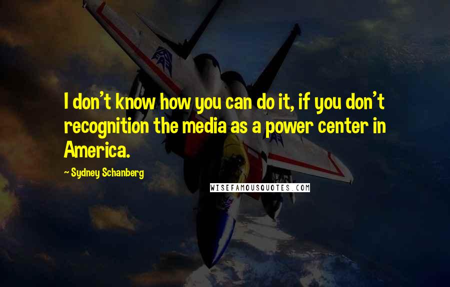 Sydney Schanberg Quotes: I don't know how you can do it, if you don't recognition the media as a power center in America.
