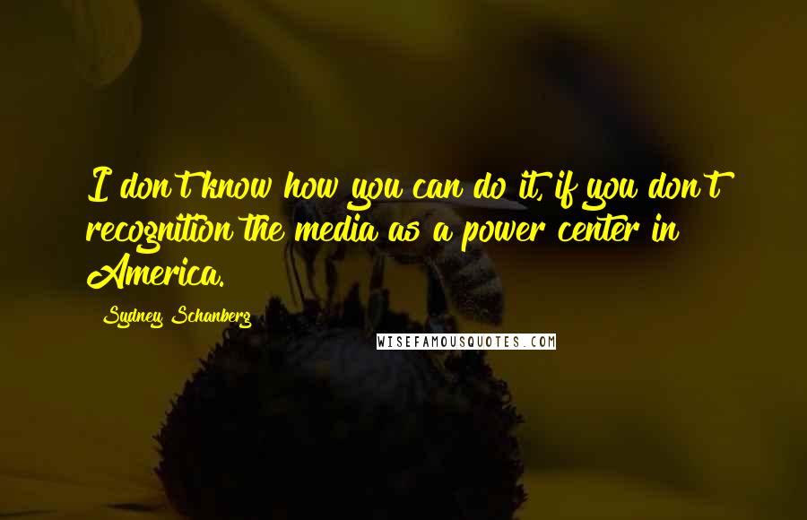 Sydney Schanberg Quotes: I don't know how you can do it, if you don't recognition the media as a power center in America.
