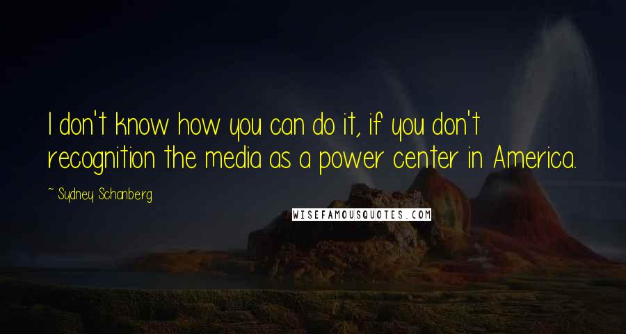Sydney Schanberg Quotes: I don't know how you can do it, if you don't recognition the media as a power center in America.