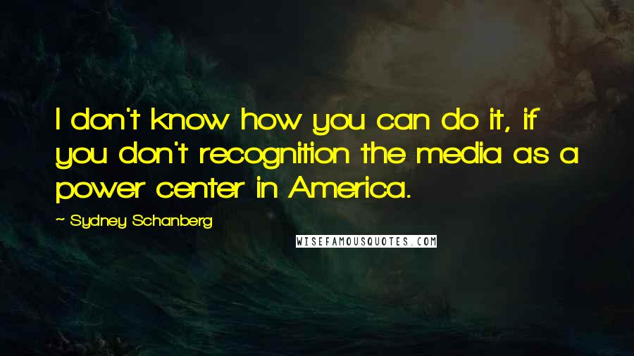 Sydney Schanberg Quotes: I don't know how you can do it, if you don't recognition the media as a power center in America.