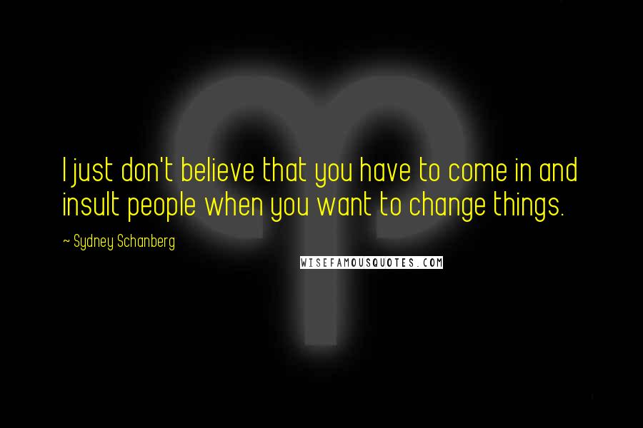 Sydney Schanberg Quotes: I just don't believe that you have to come in and insult people when you want to change things.