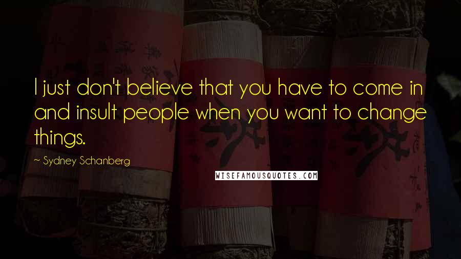 Sydney Schanberg Quotes: I just don't believe that you have to come in and insult people when you want to change things.