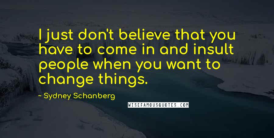 Sydney Schanberg Quotes: I just don't believe that you have to come in and insult people when you want to change things.