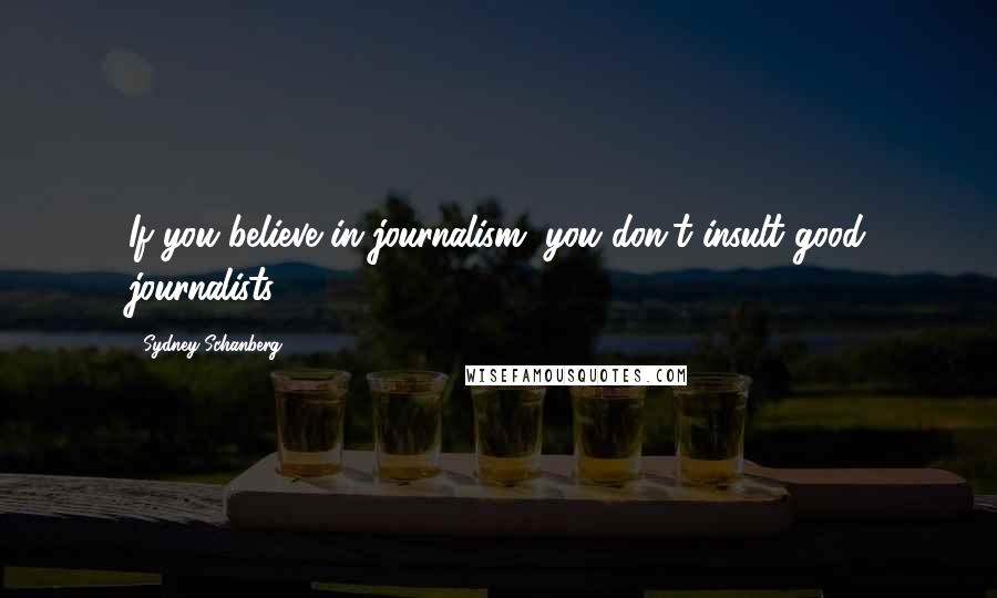 Sydney Schanberg Quotes: If you believe in journalism, you don't insult good journalists.