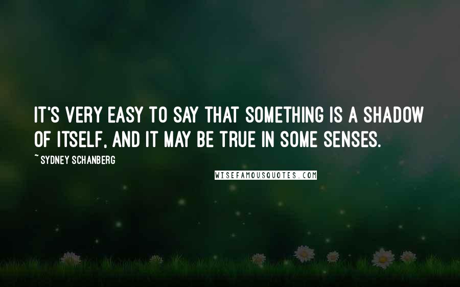 Sydney Schanberg Quotes: It's very easy to say that something is a shadow of itself, and it may be true in some senses.