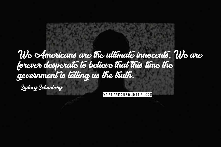 Sydney Schanberg Quotes: We Americans are the ultimate innocents. We are forever desperate to believe that this time the government is telling us the truth.