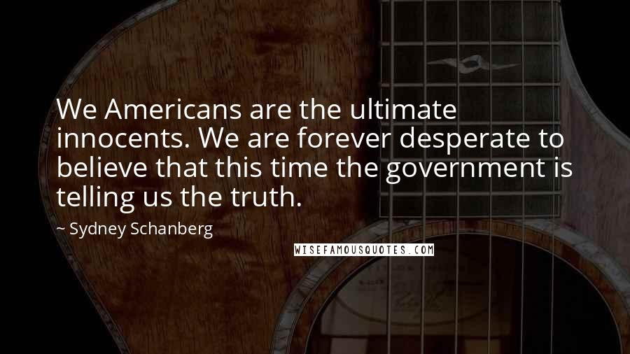 Sydney Schanberg Quotes: We Americans are the ultimate innocents. We are forever desperate to believe that this time the government is telling us the truth.