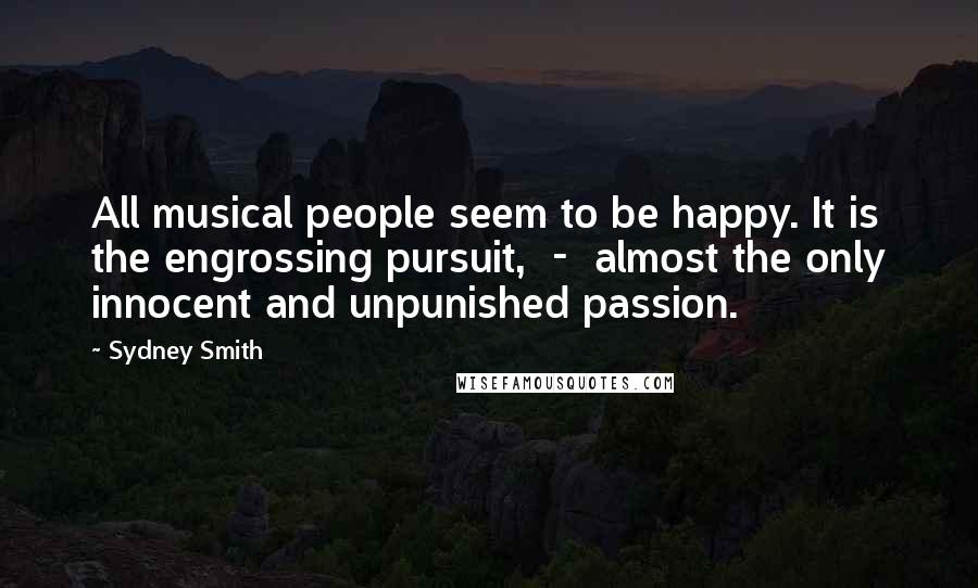 Sydney Smith Quotes: All musical people seem to be happy. It is the engrossing pursuit,  -  almost the only innocent and unpunished passion.