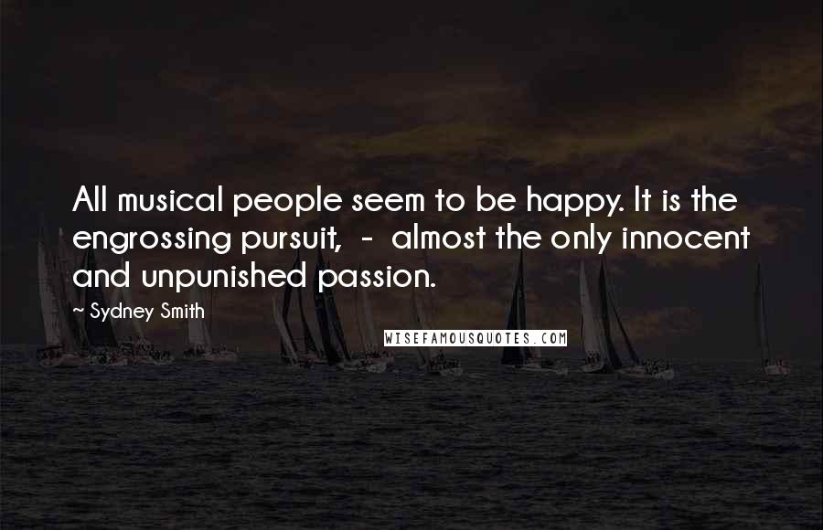 Sydney Smith Quotes: All musical people seem to be happy. It is the engrossing pursuit,  -  almost the only innocent and unpunished passion.