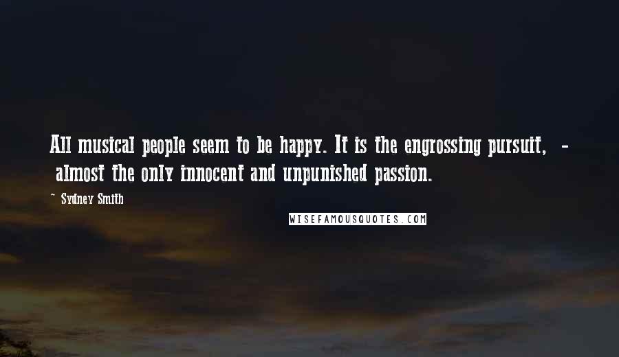Sydney Smith Quotes: All musical people seem to be happy. It is the engrossing pursuit,  -  almost the only innocent and unpunished passion.