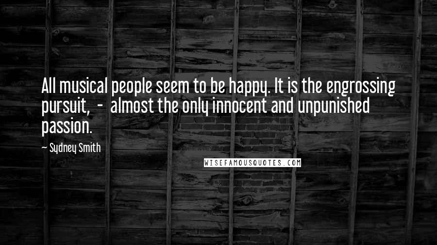 Sydney Smith Quotes: All musical people seem to be happy. It is the engrossing pursuit,  -  almost the only innocent and unpunished passion.