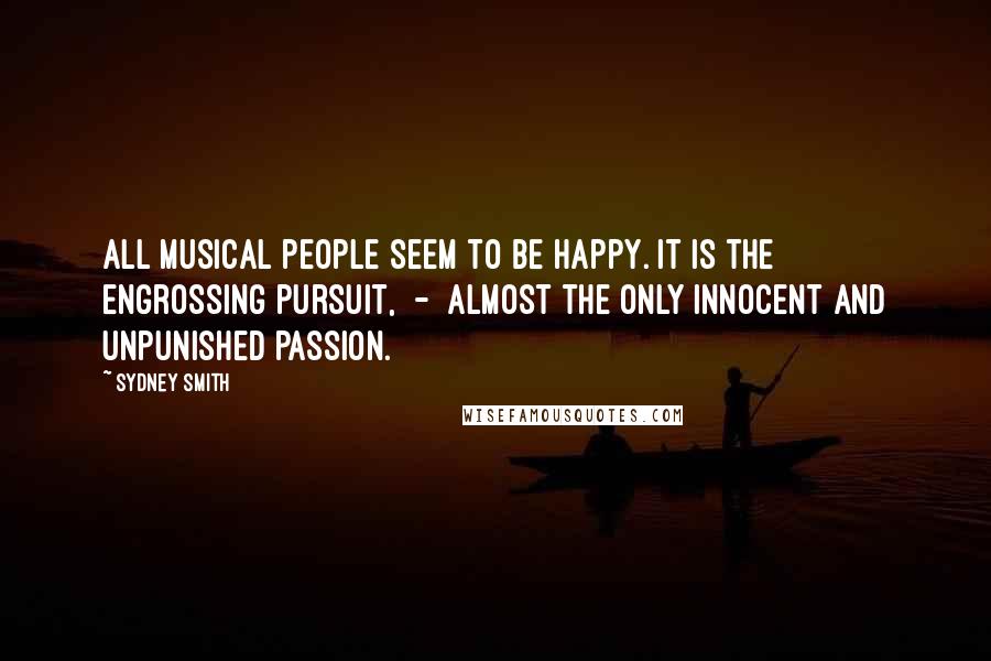 Sydney Smith Quotes: All musical people seem to be happy. It is the engrossing pursuit,  -  almost the only innocent and unpunished passion.