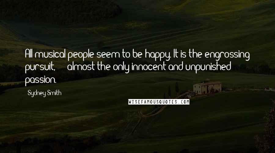 Sydney Smith Quotes: All musical people seem to be happy. It is the engrossing pursuit,  -  almost the only innocent and unpunished passion.