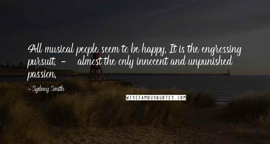 Sydney Smith Quotes: All musical people seem to be happy. It is the engrossing pursuit,  -  almost the only innocent and unpunished passion.