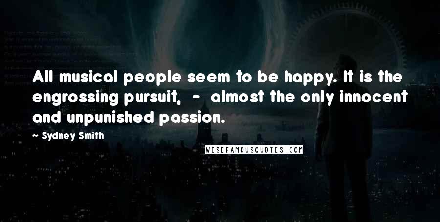 Sydney Smith Quotes: All musical people seem to be happy. It is the engrossing pursuit,  -  almost the only innocent and unpunished passion.