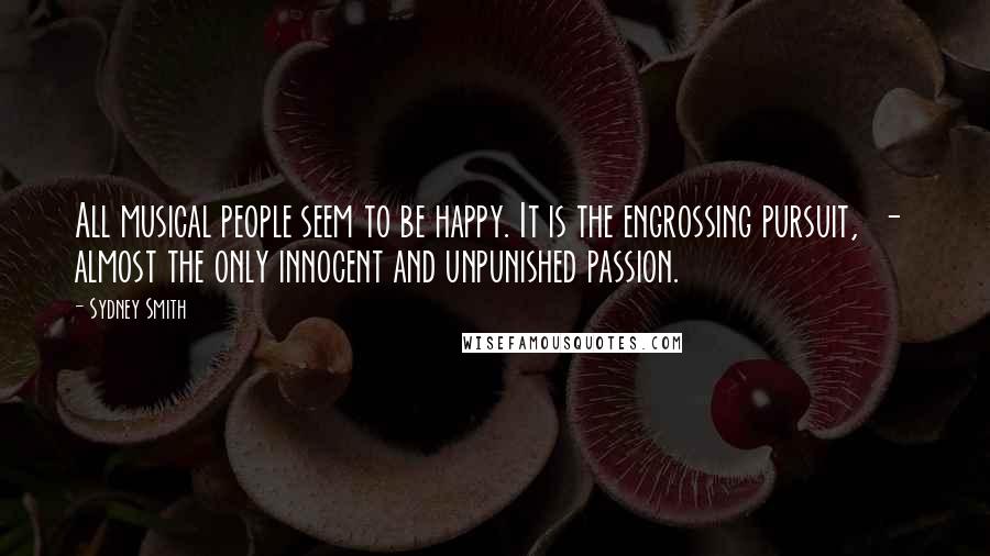 Sydney Smith Quotes: All musical people seem to be happy. It is the engrossing pursuit,  -  almost the only innocent and unpunished passion.