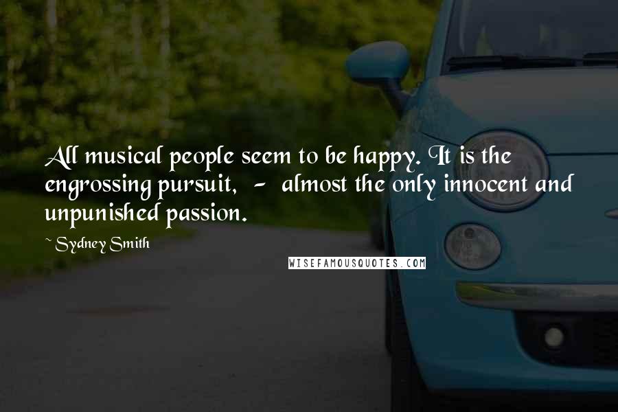 Sydney Smith Quotes: All musical people seem to be happy. It is the engrossing pursuit,  -  almost the only innocent and unpunished passion.