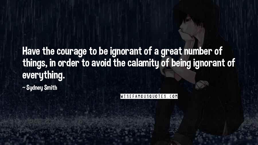 Sydney Smith Quotes: Have the courage to be ignorant of a great number of things, in order to avoid the calamity of being ignorant of everything.