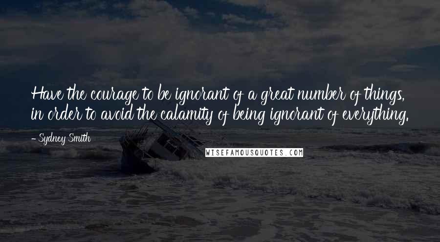 Sydney Smith Quotes: Have the courage to be ignorant of a great number of things, in order to avoid the calamity of being ignorant of everything.