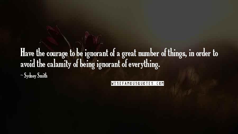 Sydney Smith Quotes: Have the courage to be ignorant of a great number of things, in order to avoid the calamity of being ignorant of everything.