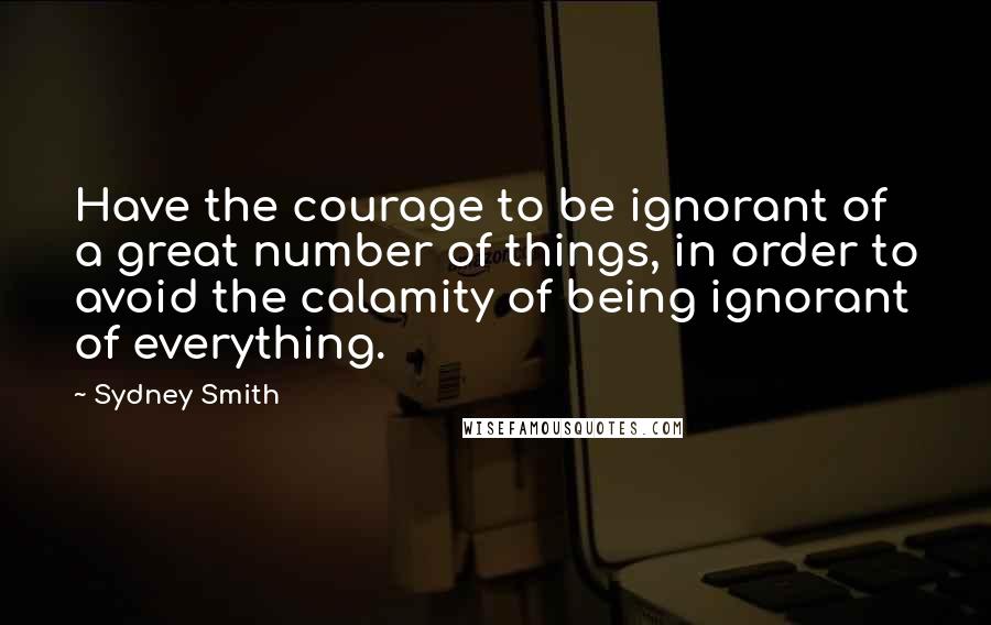 Sydney Smith Quotes: Have the courage to be ignorant of a great number of things, in order to avoid the calamity of being ignorant of everything.