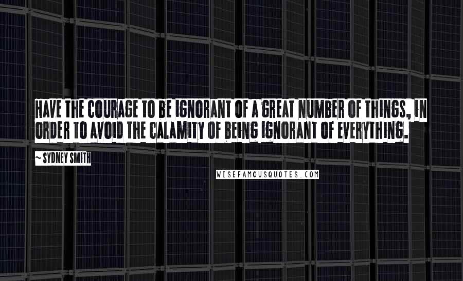 Sydney Smith Quotes: Have the courage to be ignorant of a great number of things, in order to avoid the calamity of being ignorant of everything.