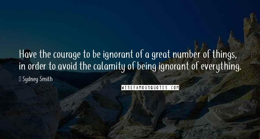 Sydney Smith Quotes: Have the courage to be ignorant of a great number of things, in order to avoid the calamity of being ignorant of everything.
