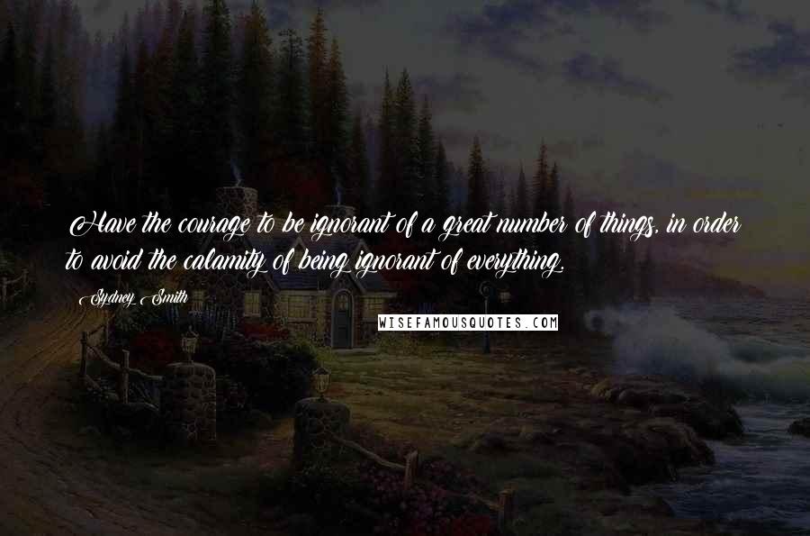 Sydney Smith Quotes: Have the courage to be ignorant of a great number of things, in order to avoid the calamity of being ignorant of everything.