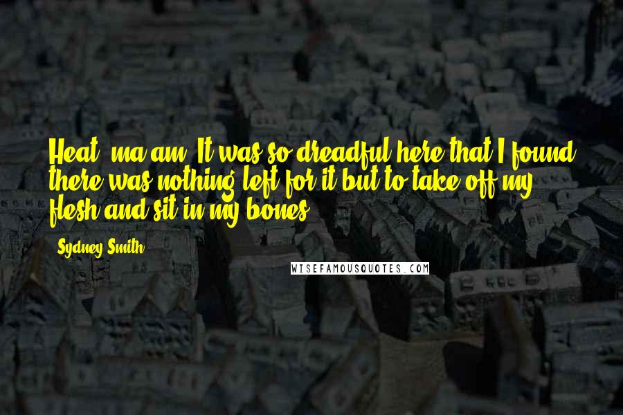 Sydney Smith Quotes: Heat, ma am! It was so dreadful here that I found there was nothing left for it but to take off my flesh and sit in my bones.