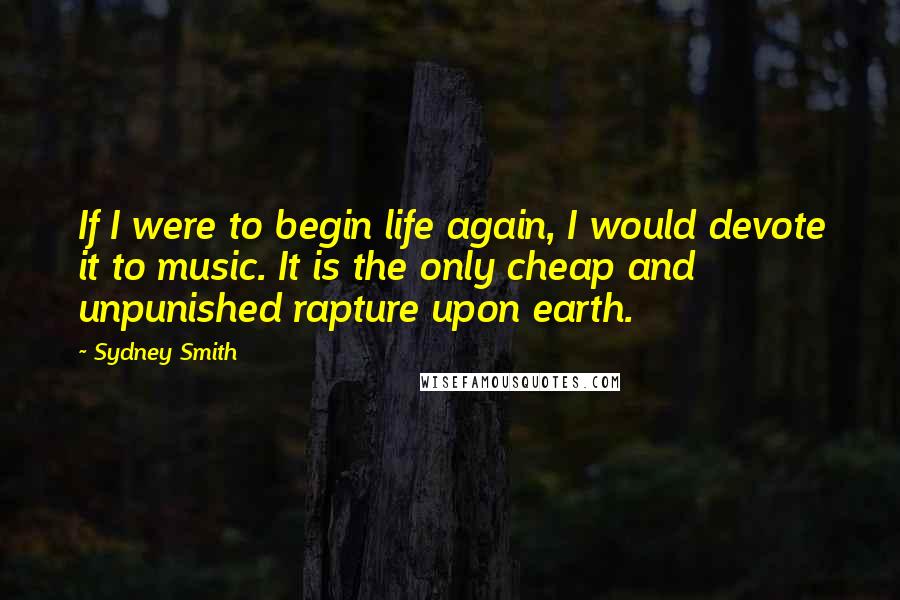 Sydney Smith Quotes: If I were to begin life again, I would devote it to music. It is the only cheap and unpunished rapture upon earth.