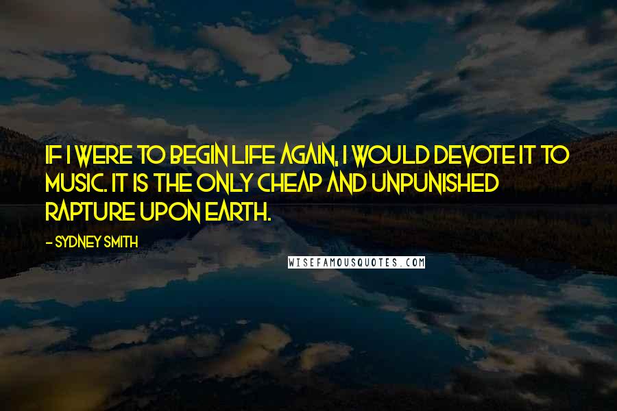Sydney Smith Quotes: If I were to begin life again, I would devote it to music. It is the only cheap and unpunished rapture upon earth.