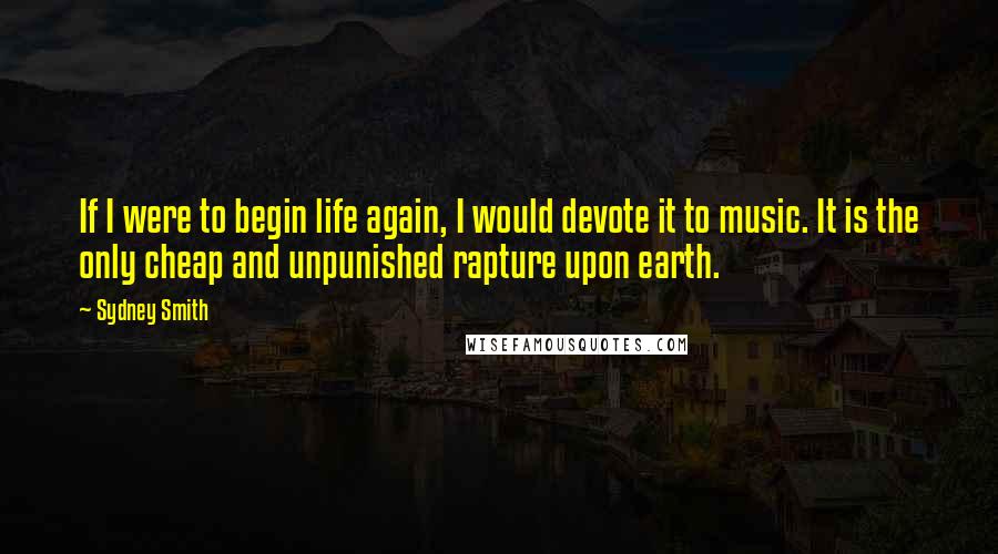 Sydney Smith Quotes: If I were to begin life again, I would devote it to music. It is the only cheap and unpunished rapture upon earth.