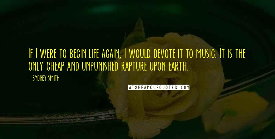 Sydney Smith Quotes: If I were to begin life again, I would devote it to music. It is the only cheap and unpunished rapture upon earth.