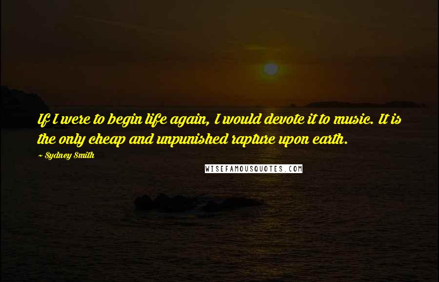Sydney Smith Quotes: If I were to begin life again, I would devote it to music. It is the only cheap and unpunished rapture upon earth.