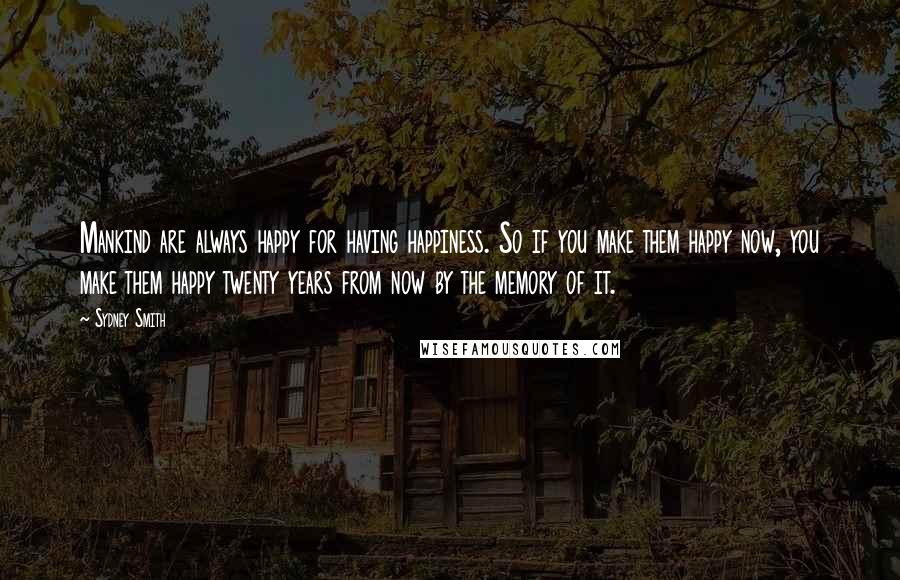 Sydney Smith Quotes: Mankind are always happy for having happiness. So if you make them happy now, you make them happy twenty years from now by the memory of it.