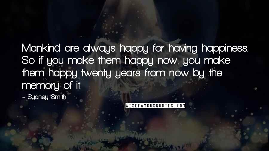 Sydney Smith Quotes: Mankind are always happy for having happiness. So if you make them happy now, you make them happy twenty years from now by the memory of it.