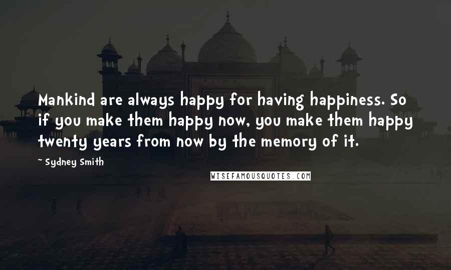 Sydney Smith Quotes: Mankind are always happy for having happiness. So if you make them happy now, you make them happy twenty years from now by the memory of it.