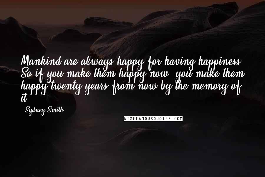 Sydney Smith Quotes: Mankind are always happy for having happiness. So if you make them happy now, you make them happy twenty years from now by the memory of it.