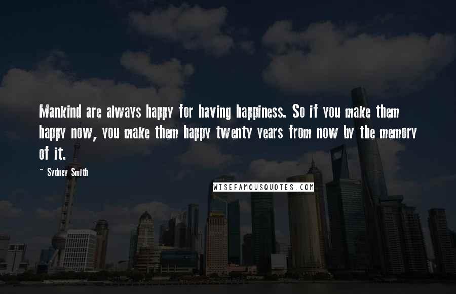 Sydney Smith Quotes: Mankind are always happy for having happiness. So if you make them happy now, you make them happy twenty years from now by the memory of it.