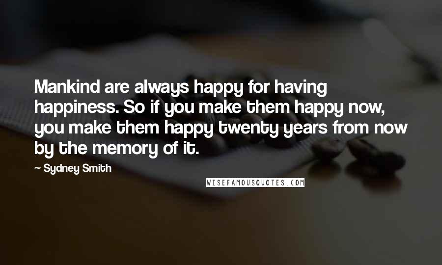 Sydney Smith Quotes: Mankind are always happy for having happiness. So if you make them happy now, you make them happy twenty years from now by the memory of it.