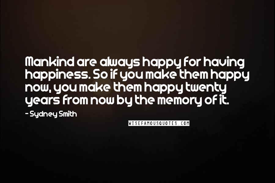 Sydney Smith Quotes: Mankind are always happy for having happiness. So if you make them happy now, you make them happy twenty years from now by the memory of it.