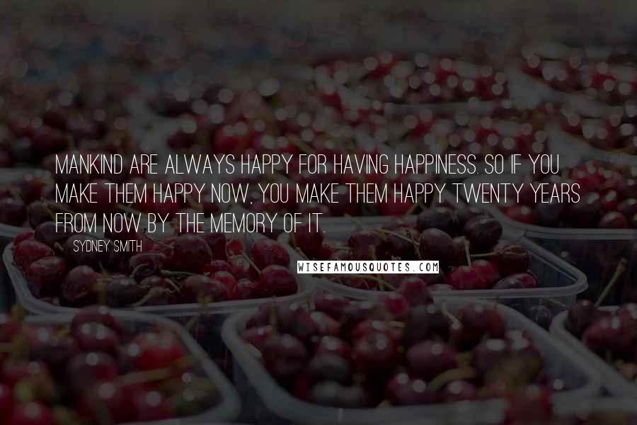 Sydney Smith Quotes: Mankind are always happy for having happiness. So if you make them happy now, you make them happy twenty years from now by the memory of it.