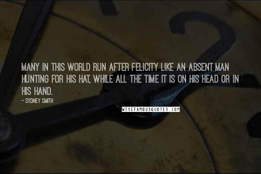 Sydney Smith Quotes: Many in this world run after felicity like an absent man hunting for his hat, while all the time it is on his head or in his hand.