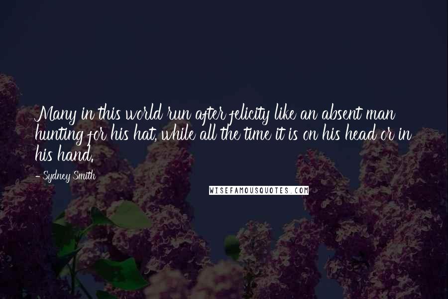 Sydney Smith Quotes: Many in this world run after felicity like an absent man hunting for his hat, while all the time it is on his head or in his hand.