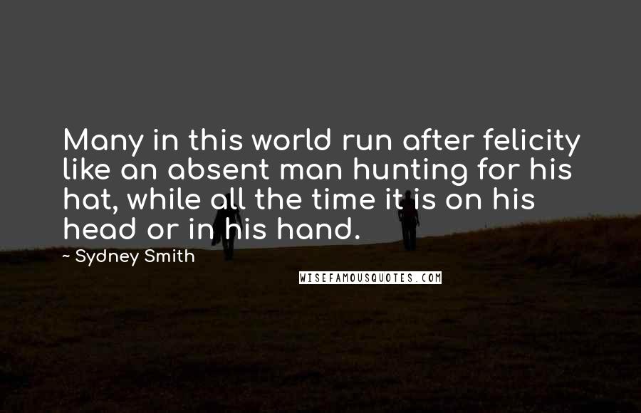 Sydney Smith Quotes: Many in this world run after felicity like an absent man hunting for his hat, while all the time it is on his head or in his hand.