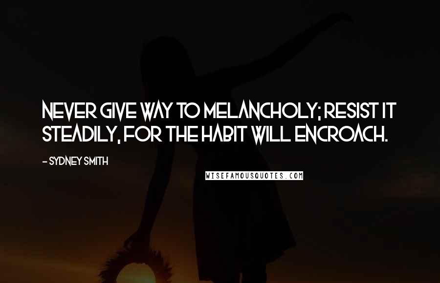 Sydney Smith Quotes: Never give way to melancholy; resist it steadily, for the habit will encroach.
